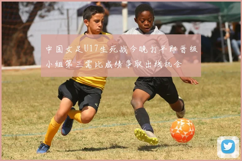 中国女足U17生死战今晚打平即晋级小组第三需比成绩争取出线机会