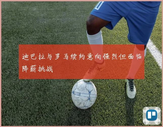 迪巴拉与罗马续约意向强烈但面临降薪挑战