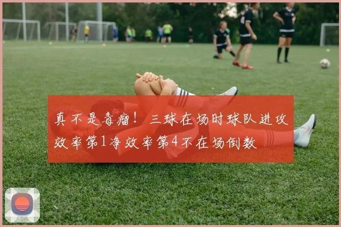 真不是毒瘤！三球在场时球队进攻效率第1净效率第4不在场倒数