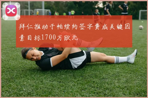 拜仁推动于帕续约签字费成关键因素目标1700万欧元
