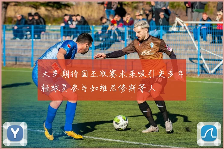 大罗期待国王联赛未来吸引更多年轻球员参与如维尼修斯等人