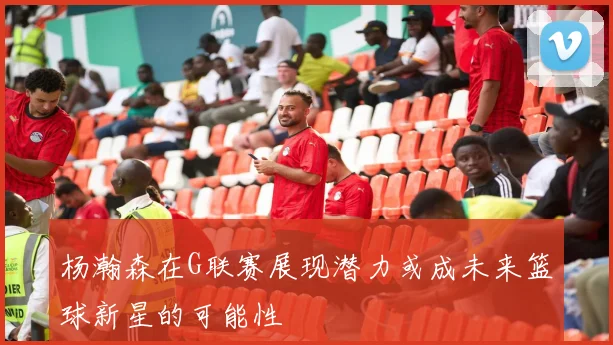 杨瀚森在G联赛展现潜力或成未来篮球新星的可能性