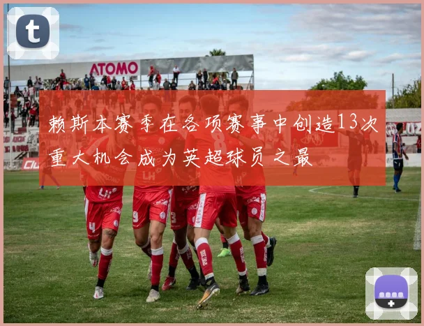 赖斯本赛季在各项赛事中创造13次重大机会成为英超球员之最