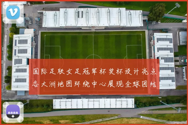 国际足联女足冠军杯奖杯设计亮点各大洲地图环绕中心展现全球团结与竞技精神
