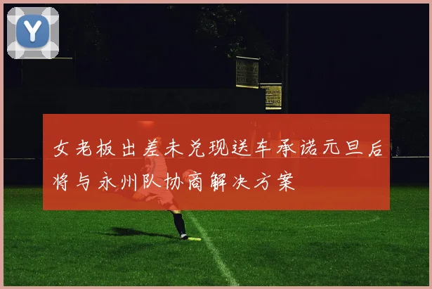 女老板出差未兑现送车承诺元旦后将与永州队协商解决方案