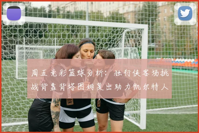 周五竞彩篮球分析：独行侠客场挑战背靠背塔图姆复出助力凯尔特人