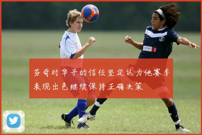 芬奇对华子的信任坚定认为他赛季表现出色继续保持正确决策