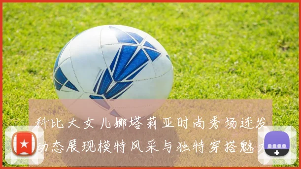 科比大女儿娜塔莉亚时尚秀场连发动态展现模特风采与独特穿搭魅力