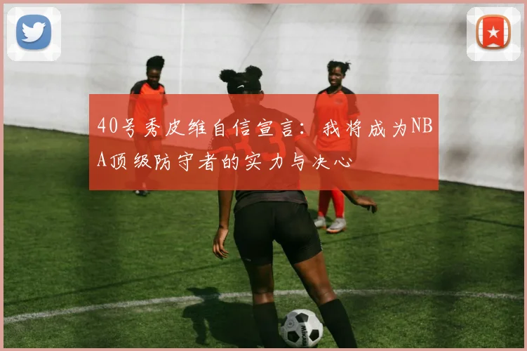 40号秀皮维自信宣言：我将成为NBA顶级防守者的实力与决心