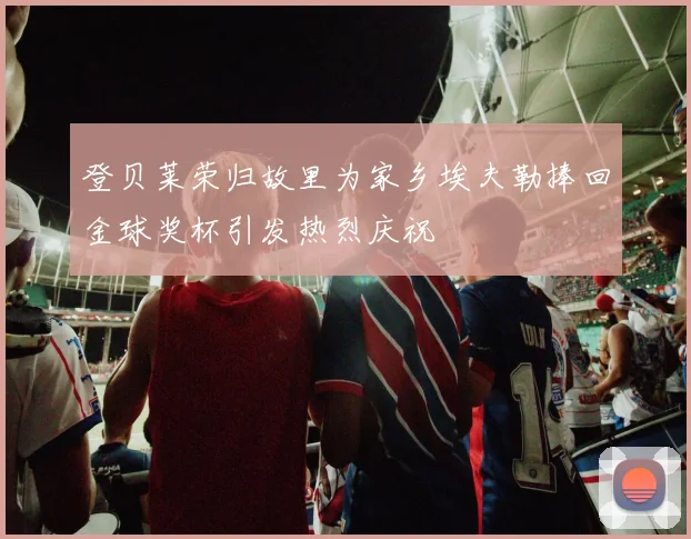 登贝莱荣归故里为家乡埃夫勒捧回金球奖杯引发热烈庆祝