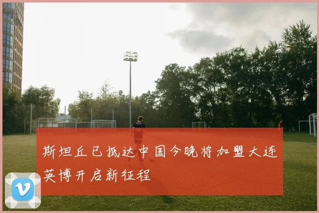 斯坦丘已抵达中国今晚将加盟大连英博开启新征程