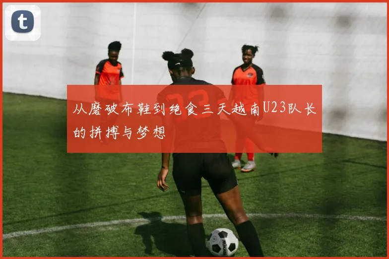 从磨破布鞋到绝食三天越南U23队长的拼搏与梦想
