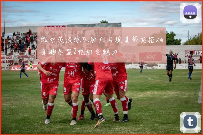 维尔茨谈球队胜利与埃基蒂克搭档乐趣尽显2亿组合魅力