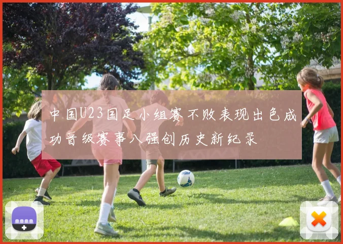 中国U23国足小组赛不败表现出色成功晋级赛事八强创历史新纪录