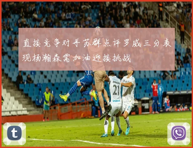 直接竞争对手苏群点评罗威三分表现杨瀚森需加油迎接挑战
