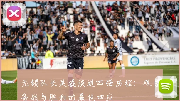 无锡队长吴磊谈进四强历程：艰苦备战与胜利的最佳回应