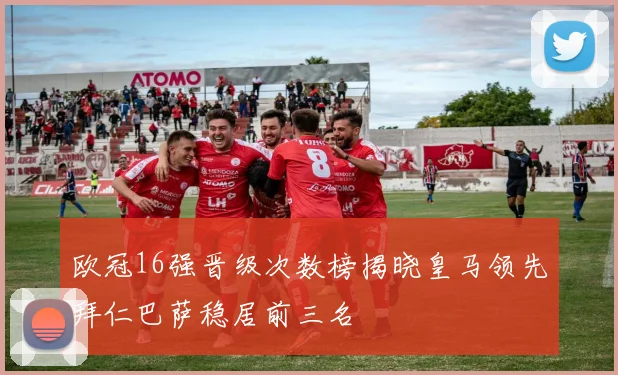欧冠16强晋级次数榜揭晓皇马领先拜仁巴萨稳居前三名