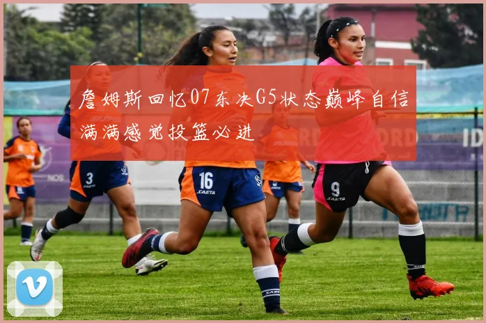 詹姆斯回忆07东决G5状态巅峰自信满满感觉投篮必进
