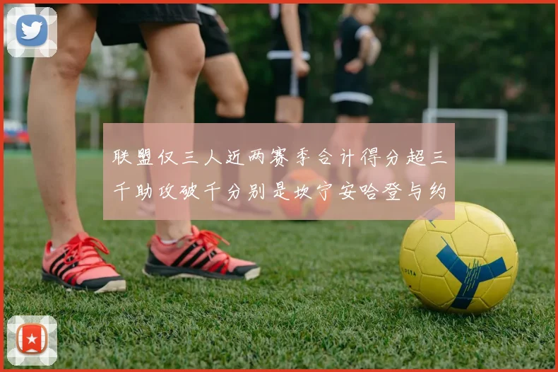 联盟仅三人近两赛季合计得分超三千助攻破千分别是坎宁安哈登与约基奇
