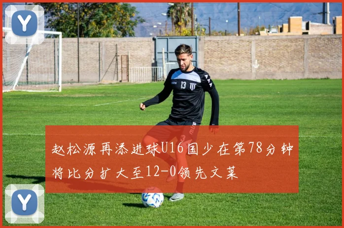赵松源再添进球U16国少在第78分钟将比分扩大至12-0领先文莱